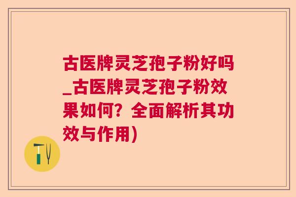 古医牌灵芝孢子粉好吗_古医牌灵芝孢子粉效果如何？全面解析其功效与作用)