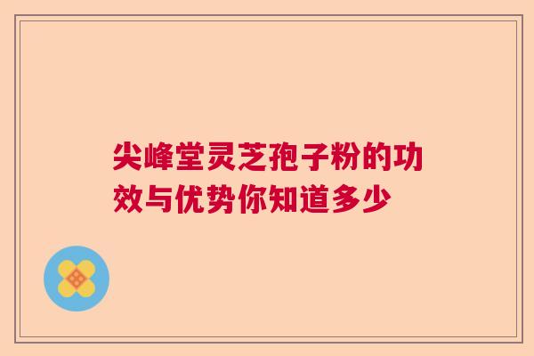 尖峰堂灵芝孢子粉的功效与优势你知道多少