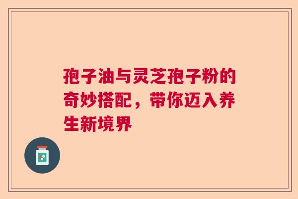 孢子油与灵芝孢子粉的奇妙搭配，带你迈入养生新境界