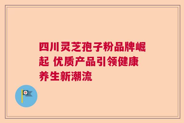 四川灵芝孢子粉品牌崛起 优质产品引领健康养生新潮流