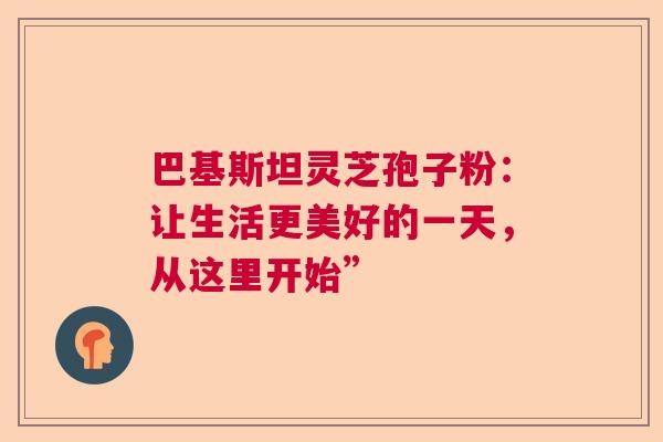 巴基斯坦灵芝孢子粉：让生活更美好的一天，从这里开始”