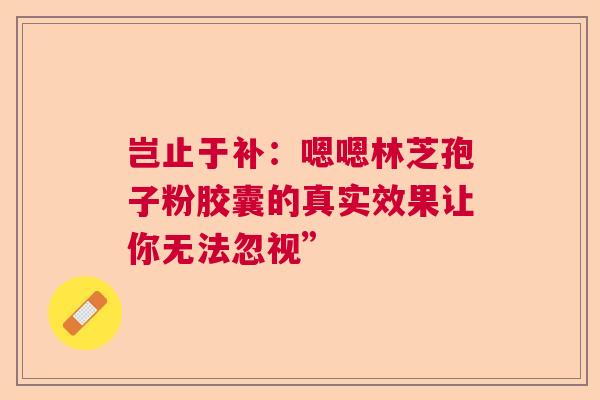 岂止于补：嗯嗯林芝孢子粉胶囊的真实效果让你无法忽视”