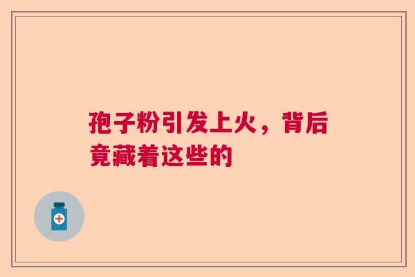 孢子粉引发上火，背后竟藏着这些的