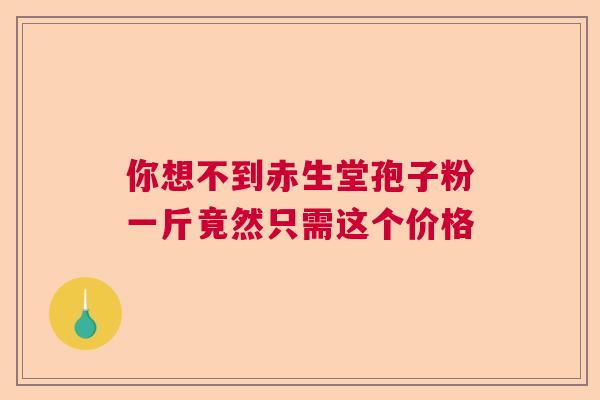 你想不到赤生堂孢子粉一斤竟然只需这个价格