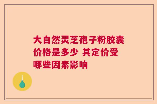大自然灵芝孢子粉胶囊价格是多少 其定价受哪些因素影响