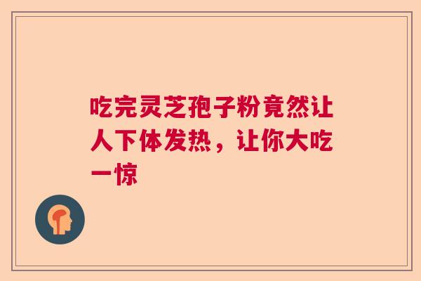 吃完灵芝孢子粉竟然让人下体发热，让你大吃一惊