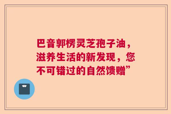 巴音郭楞灵芝孢子油，滋养生活的新发现，您不可错过的自然馈赠”