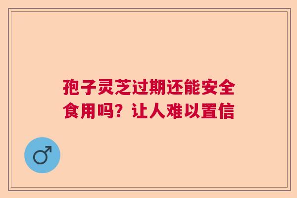 孢子灵芝过期还能安全食用吗？让人难以置信