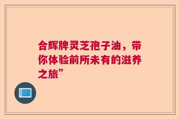 合辉牌灵芝孢子油，带你体验前所未有的滋养之旅”