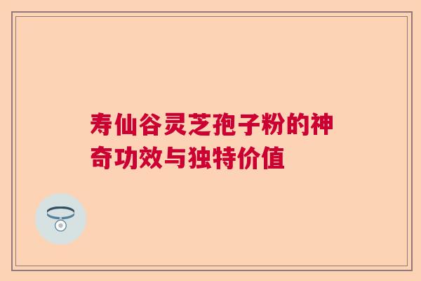 寿仙谷灵芝孢子粉的神奇功效与独特价值