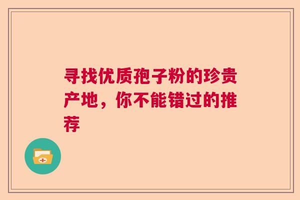 寻找优质孢子粉的珍贵产地，你不能错过的推荐
