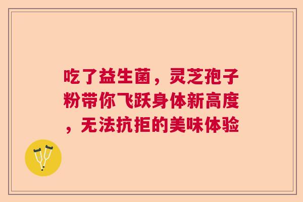 吃了益生菌，灵芝孢子粉带你飞跃身体新高度，无法抗拒的美味体验