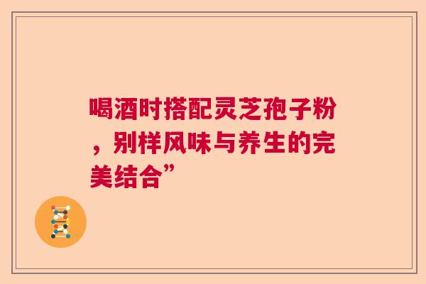 喝酒时搭配灵芝孢子粉，别样风味与养生的完美结合”