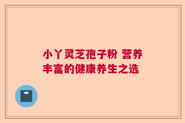 小丫灵芝孢子粉 营养丰富的健康养生之选