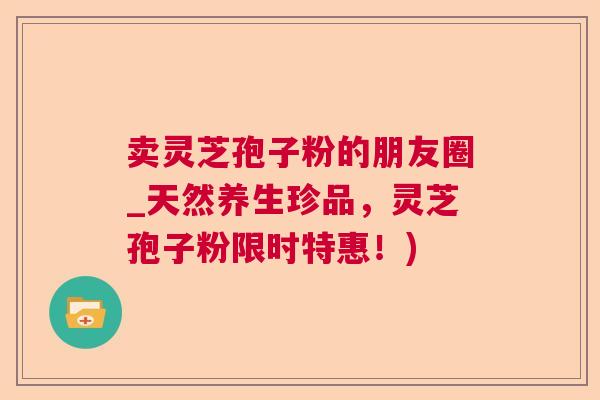 卖灵芝孢子粉的朋友圈_天然养生珍品，灵芝孢子粉限时特惠！)