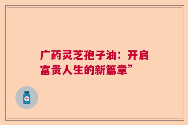 广药灵芝孢子油：开启富贵人生的新篇章”