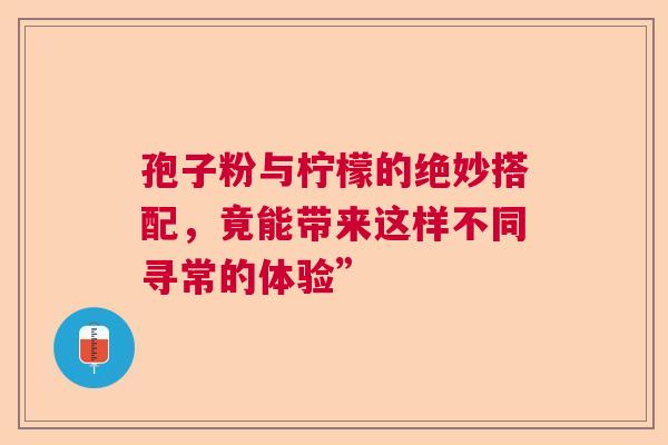 孢子粉与柠檬的绝妙搭配，竟能带来这样不同寻常的体验”