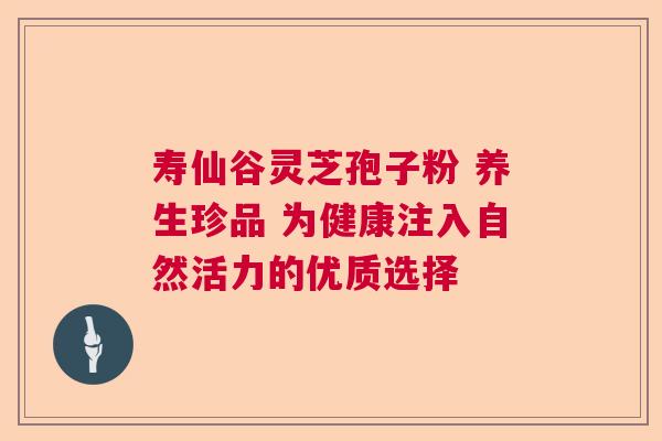 寿仙谷灵芝孢子粉 养生珍品 为健康注入自然活力的优质选择