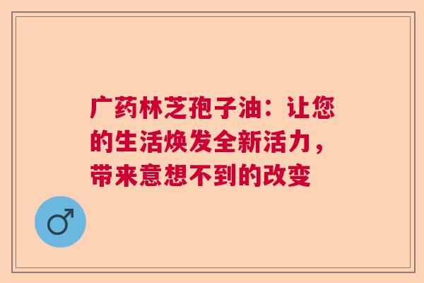 广药林芝孢子油：让您的生活焕发全新活力，带来意想不到的改变