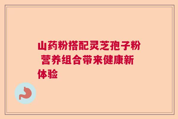 山药粉搭配灵芝孢子粉 营养组合带来健康新体验