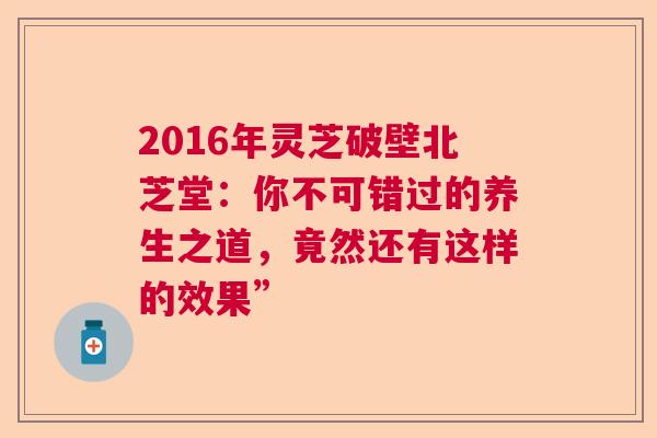 2016年灵芝破壁北芝堂：你不可错过的养生之道，竟然还有这样的效果”