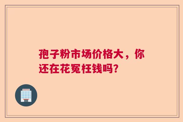 孢子粉市场价格大，你还在花冤枉钱吗？