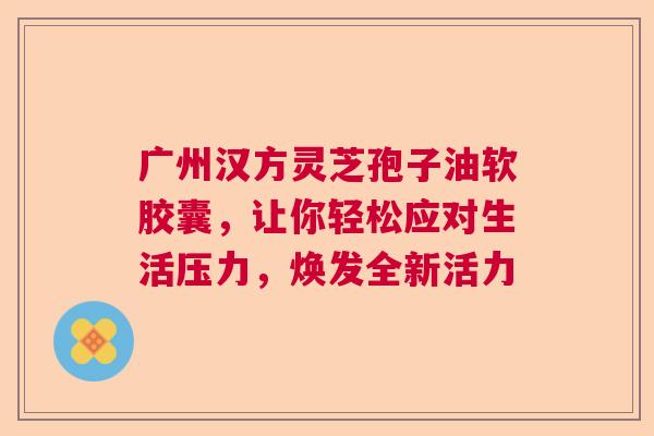 广州汉方灵芝孢子油软胶囊，让你轻松应对生活压力，焕发全新活力