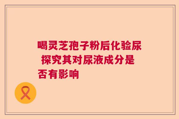 喝灵芝孢子粉后化验尿 探究其对尿液成分是否有影响