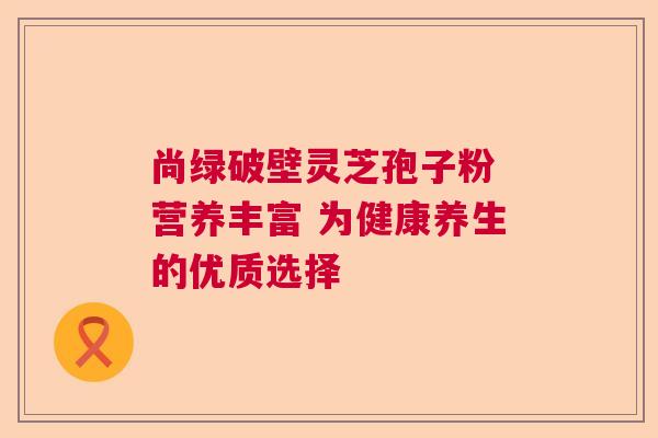 尚绿破壁灵芝孢子粉 营养丰富 为健康养生的优质选择