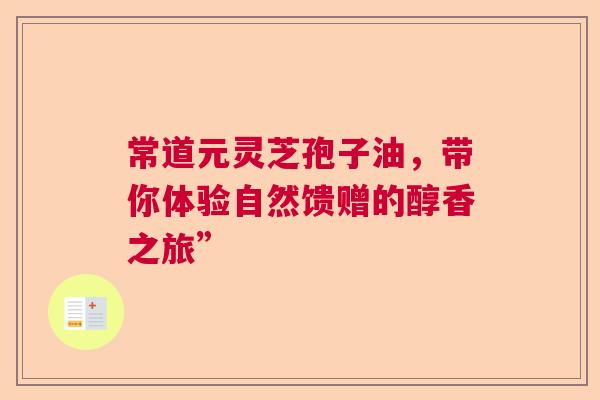 常道元灵芝孢子油，带你体验自然馈赠的醇香之旅”