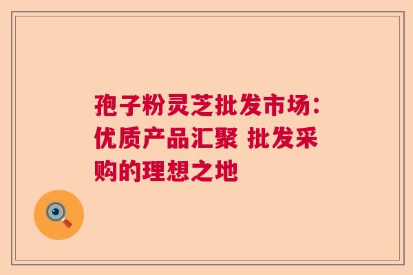 孢子粉灵芝批发市场：优质产品汇聚 批发采购的理想之地