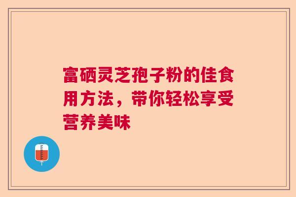 富硒灵芝孢子粉的佳食用方法，带你轻松享受营养美味