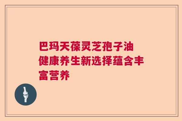 巴玛天葆灵芝孢子油 健康养生新选择蕴含丰富营养