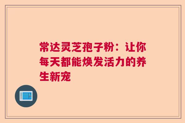 常达灵芝孢子粉：让你每天都能焕发活力的养生新宠