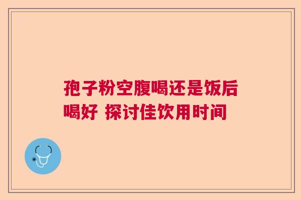 孢子粉空腹喝还是饭后喝好 探讨佳饮用时间