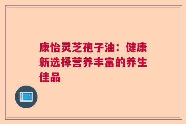康怡灵芝孢子油：健康新选择营养丰富的养生佳品