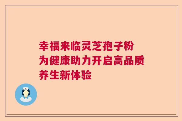 幸福来临灵芝孢子粉 为健康助力开启高品质养生新体验