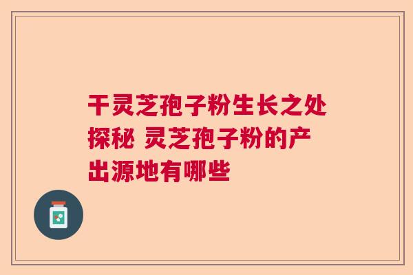 干灵芝孢子粉生长之处探秘 灵芝孢子粉的产出源地有哪些