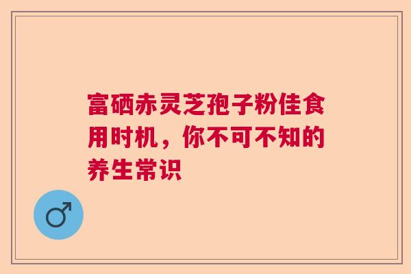 富硒赤灵芝孢子粉佳食用时机，你不可不知的养生常识