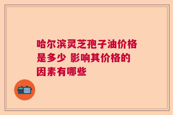 哈尔滨灵芝孢子油价格是多少 影响其价格的因素有哪些
