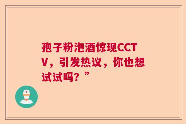 孢子粉泡酒惊现CCTV，引发热议，你也想试试吗？”