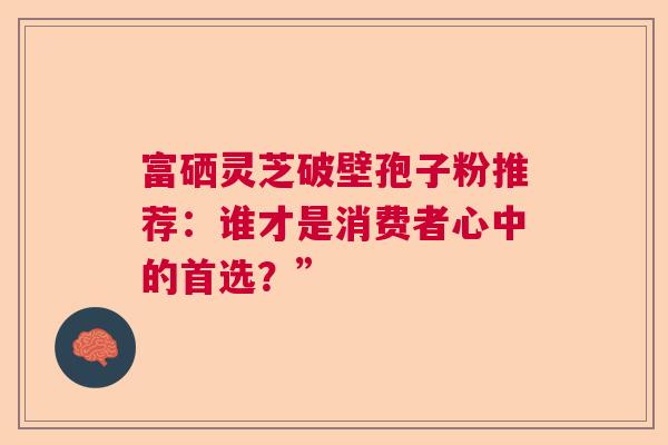 富硒灵芝破壁孢子粉推荐：谁才是消费者心中的首选？”