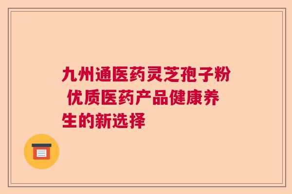 九州通医药灵芝孢子粉 优质医药产品健康养生的新选择