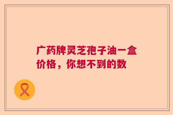 广药牌灵芝孢子油一盒价格，你想不到的数