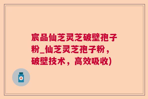 宸品仙芝灵芝破壁孢子粉_仙芝灵芝孢子粉，破壁技术，高效吸收)