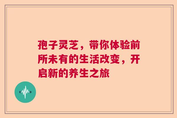 孢子灵芝，带你体验前所未有的生活改变，开启新的养生之旅