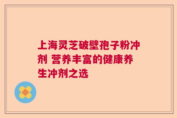 上海灵芝破壁孢子粉冲剂 营养丰富的健康养生冲剂之选