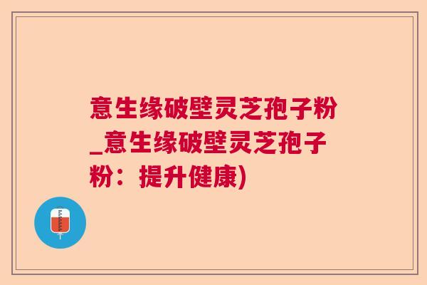 意生缘破壁灵芝孢子粉_意生缘破壁灵芝孢子粉：提升健康)