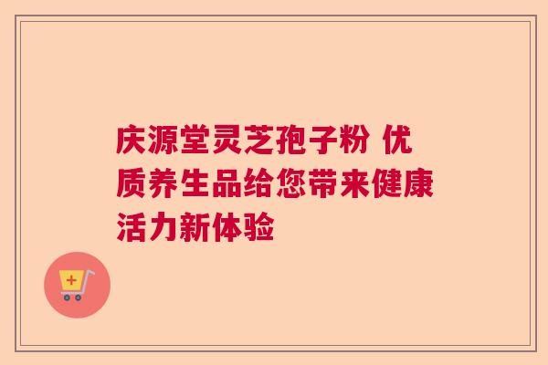 庆源堂灵芝孢子粉 优质养生品给您带来健康活力新体验