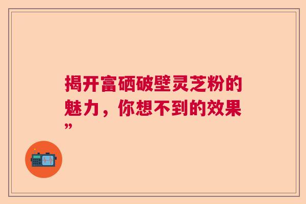揭开富硒破壁灵芝粉的魅力，你想不到的效果”
